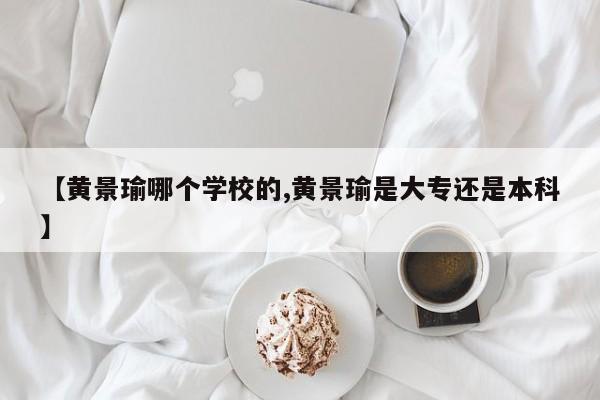 【黄景瑜哪个学校的,黄景瑜是大专还是本科】
