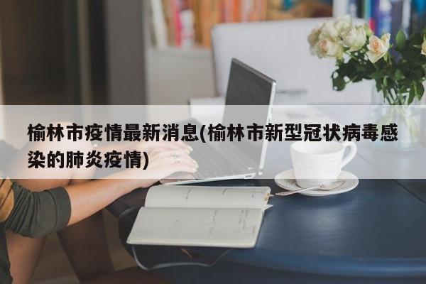 榆林市疫情最新消息(榆林市新型冠状病毒感染的肺炎疫情)