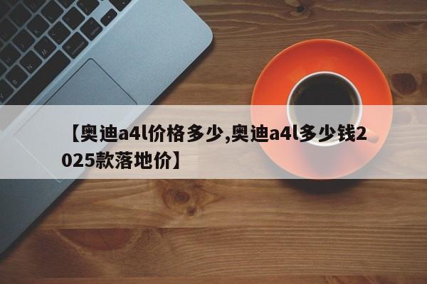 【奥迪a4l价格多少,奥迪a4l多少钱2025款落地价】