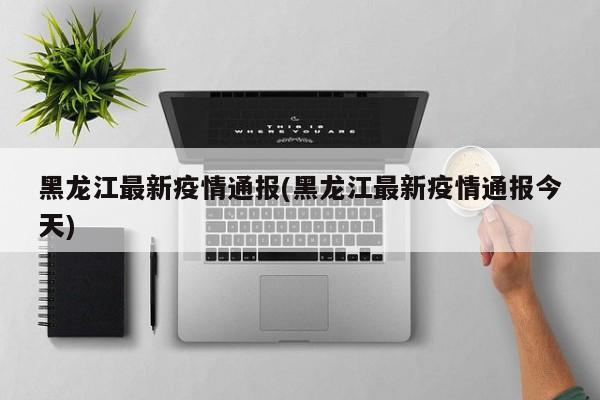 黑龙江最新疫情通报(黑龙江最新疫情通报今天)