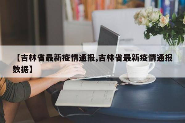 【吉林省最新疫情通报,吉林省最新疫情通报数据】