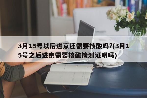 3月15号以后进京还需要核酸吗?(3月15号之后进京需要核酸检测证明吗)